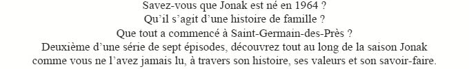 Savez-vous que Jonak est n en 1964 ?Quil sagit dune histoire de famille ? Que tout a commenc  Saint-Germain-des-Prs ? Deuxime dune srie de sept pisodes, dcouvrez tout au long de la saison Jonak comme vous ne lavez jamais lu,  travers son histoire, ses valeurs et son savoir-faire.